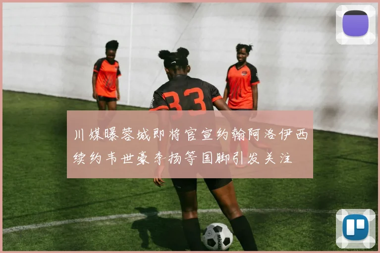 川媒曝蓉城即将官宣约翰阿洛伊西续约韦世豪李扬等国脚引发关注