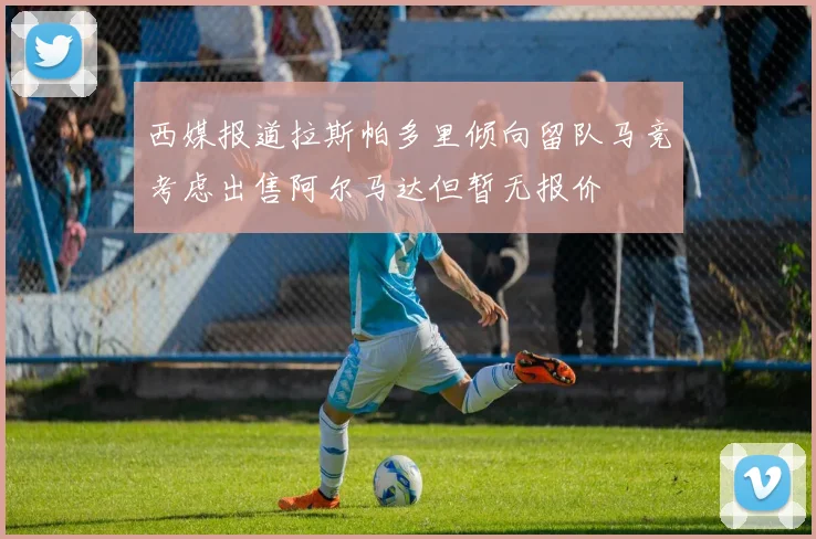 西媒报道拉斯帕多里倾向留队马竞考虑出售阿尔马达但暂无报价