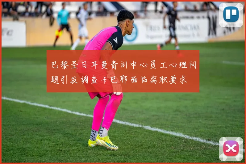 巴黎圣日耳曼青训中心员工心理问题引发调查卡巴耶面临离职要求