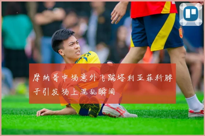 摩纳哥中场意外飞踹塔利亚菲科脖子引发场上混乱瞬间