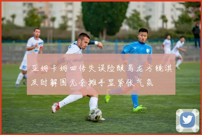亚姆卡姆回传失误险酿乌龙方镜淇及时解围无奈摊手显紧张气氛