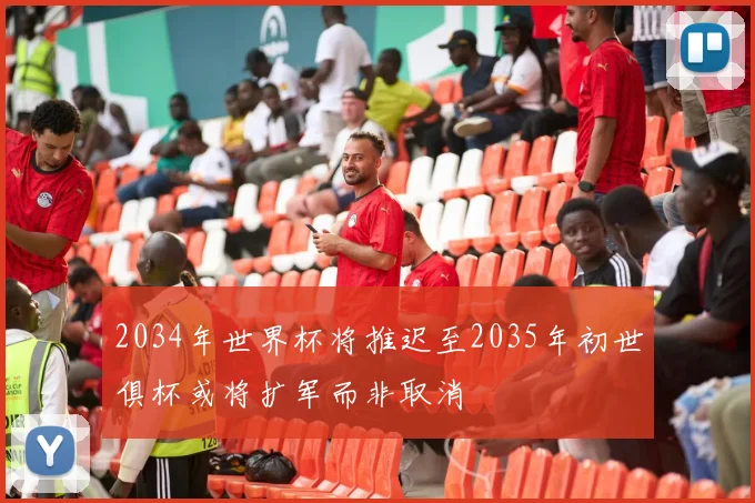 2034年世界杯将推迟至2035年初世俱杯或将扩军而非取消