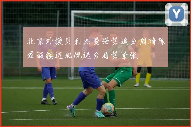 北京外援贝利杰曼强势追分周琦陈盈骏接连犯规送分局势紧张