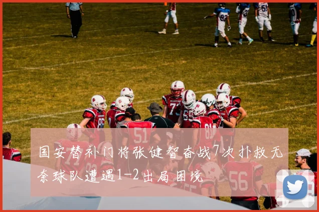国安替补门将张健智奋战7次扑救无奈球队遭遇1-2出局困境
