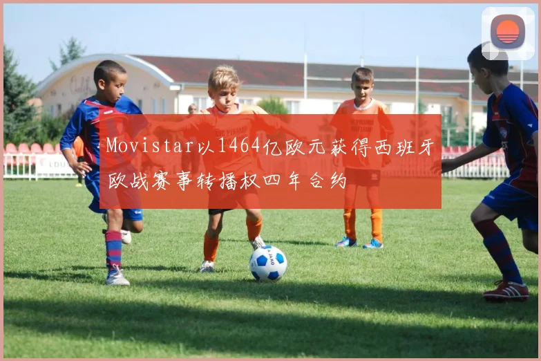 Movistar以1464亿欧元获得西班牙欧战赛事转播权四年合约