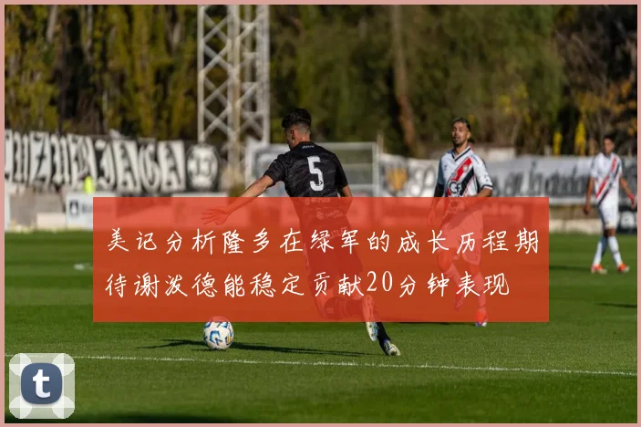 美记分析隆多在绿军的成长历程期待谢泼德能稳定贡献20分钟表现
