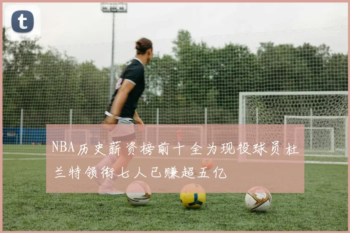 NBA历史薪资榜前十全为现役球员杜兰特领衔七人已赚超五亿