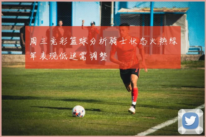 周三竞彩篮球分析骑士状态火热绿军表现低迷需调整