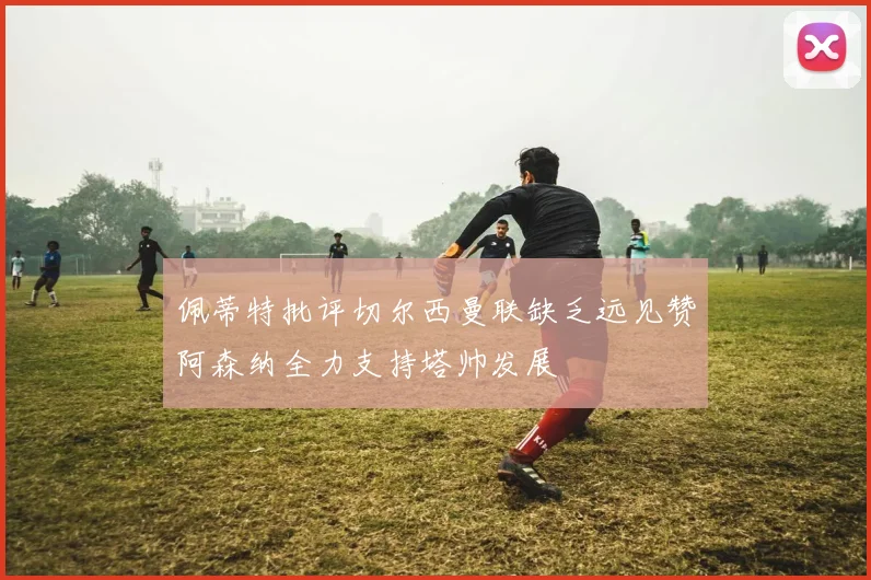 佩蒂特批评切尔西曼联缺乏远见赞阿森纳全力支持塔帅发展