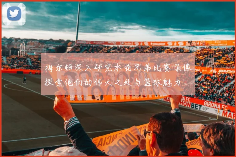梅尔顿深入研究水花兄弟比赛录像探索他们的伟大之处与篮球魅力