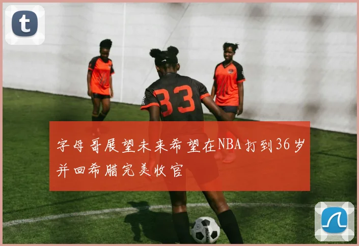 字母哥展望未来希望在NBA打到36岁并回希腊完美收官